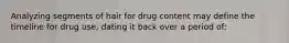 Analyzing segments of hair for drug content may define the timeline for drug​ use, dating it back over a period​ of: