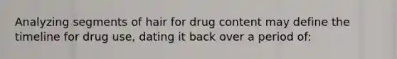 Analyzing segments of hair for drug content may define the timeline for drug​ use, dating it back over a period​ of: