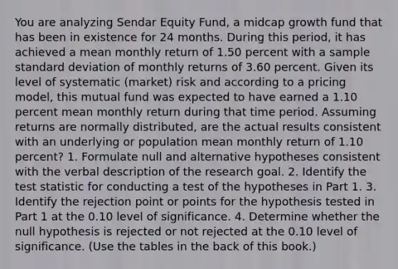 You are analyzing Sendar Equity Fund, a midcap growth fund that has been in existence for 24 months. During this period, it has achieved a mean monthly return of 1.50 percent with a sample standard deviation of monthly returns of 3.60 percent. Given its level of systematic (market) risk and according to a pricing model, this mutual fund was expected to have earned a 1.10 percent mean monthly return during that time period. Assuming returns are normally distributed, are the actual results consistent with an underlying or population mean monthly return of 1.10 percent? 1. Formulate null and alternative hypotheses consistent with the verbal description of the research goal. 2. Identify the test statistic for conducting a test of the hypotheses in Part 1. 3. Identify the rejection point or points for the hypothesis tested in Part 1 at the 0.10 level of significance. 4. Determine whether the null hypothesis is rejected or not rejected at the 0.10 level of significance. (Use the tables in the back of this book.)