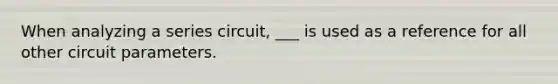 When analyzing a series circuit, ___ is used as a reference for all other circuit parameters.