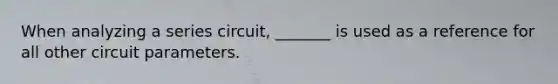 When analyzing a series circuit, _______ is used as a reference for all other circuit parameters.