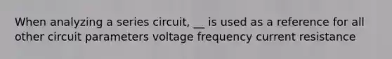 When analyzing a series circuit, __ is used as a reference for all other circuit parameters voltage frequency current resistance