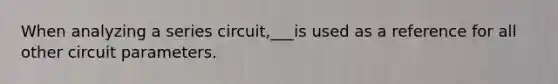 When analyzing a series circuit,___is used as a reference for all other circuit parameters.