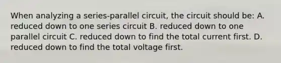 When analyzing a series-parallel circuit, the circuit should be: A. reduced down to one series circuit B. reduced down to one parallel circuit C. reduced down to find the total current first. D. reduced down to find the total voltage first.