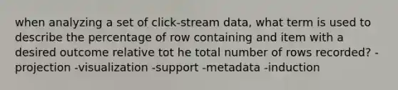 when analyzing a set of click-stream data, what term is used to describe the percentage of row containing and item with a desired outcome relative tot he total number of rows recorded? -projection -visualization -support -metadata -induction