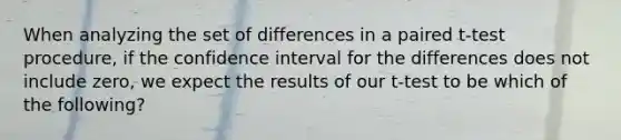 When analyzing the set of differences in a paired t-test procedure, if the confidence interval for the differences does not include zero, we expect the results of our t-test to be which of the following?