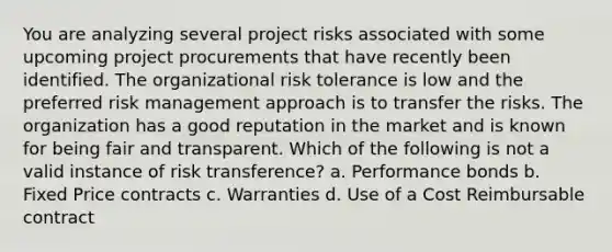 You are analyzing several project risks associated with some upcoming project procurements that have recently been identified. The organizational risk tolerance is low and the preferred risk management approach is to transfer the risks. The organization has a good reputation in the market and is known for being fair and transparent. Which of the following is not a valid instance of risk transference? a. Performance bonds b. Fixed Price contracts c. Warranties d. Use of a Cost Reimbursable contract