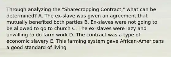 Through analyzing the "Sharecropping Contract," what can be determined? A. The ex-slave was given an agreement that mutually benefited both parties B. Ex-slaves were not going to be allowed to go to church C. The ex-slaves were lazy and unwilling to do farm work D. The contract was a type of economic slavery E. This farming system gave African-Americans a good standard of living