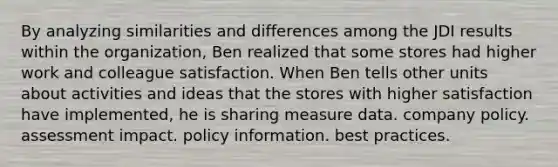 By analyzing similarities and differences among the JDI results within the organization, Ben realized that some stores had higher work and colleague satisfaction. When Ben tells other units about activities and ideas that the stores with higher satisfaction have implemented, he is sharing measure data. company policy. assessment impact. policy information. best practices.