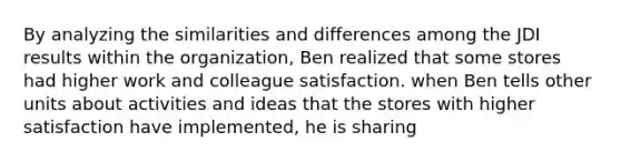 By analyzing the similarities and differences among the JDI results within the organization, Ben realized that some stores had higher work and colleague satisfaction. when Ben tells other units about activities and ideas that the stores with higher satisfaction have implemented, he is sharing