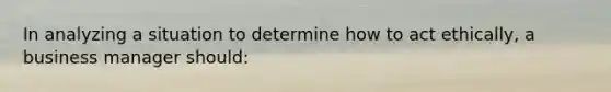In analyzing a situation to determine how to act ethically, a business manager should: