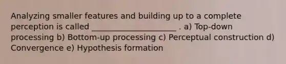 Analyzing smaller features and building up to a complete perception is called _____________________ . a) Top-down processing b) Bottom-up processing c) Perceptual construction d) Convergence e) Hypothesis formation