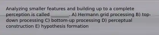 Analyzing smaller features and building up to a complete perception is called ________. A) Hermann grid processing B) top-down processing C) bottom-up processing D) perceptual construction E) hypothesis formation