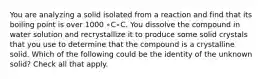 You are analyzing a solid isolated from a reaction and find that its boiling point is over 1000 ∘C∘C. You dissolve the compound in water solution and recrystallize it to produce some solid crystals that you use to determine that the compound is a crystalline solid. Which of the following could be the identity of the unknown solid? Check all that apply.