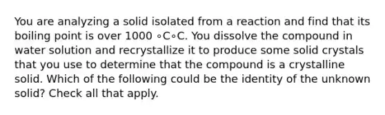 You are analyzing a solid isolated from a reaction and find that its boiling point is over 1000 ∘C∘C. You dissolve the compound in water solution and recrystallize it to produce some solid crystals that you use to determine that the compound is a crystalline solid. Which of the following could be the identity of the unknown solid? Check all that apply.