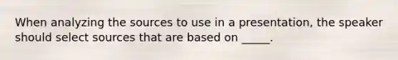 When analyzing the sources to use in a presentation, the speaker should select sources that are based on _____.