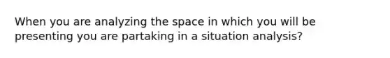 When you are analyzing the space in which you will be presenting you are partaking in a situation analysis?