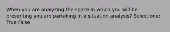 When you are analyzing the space in which you will be presenting you are partaking in a situation analysis? Select one: True False