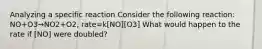 Analyzing a specific reaction Consider the following reaction: NO+O3→NO2+O2, rate=k[NO][O3] What would happen to the rate if [NO] were doubled?