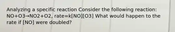 Analyzing a specific reaction Consider the following reaction: NO+O3→NO2+O2, rate=k[NO][O3] What would happen to the rate if [NO] were doubled?