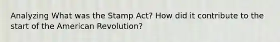 Analyzing What was the Stamp Act? How did it contribute to the start of the American Revolution?