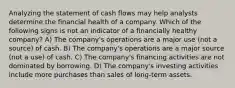 Analyzing the statement of cash flows may help analysts determine the financial health of a company. Which of the following signs is not an indicator of a financially healthy company? A) The company's operations are a major use (not a source) of cash. B) The company's operations are a major source (not a use) of cash. C) The company's financing activities are not dominated by borrowing. D) The company's investing activities include more purchases than sales of long-term assets.