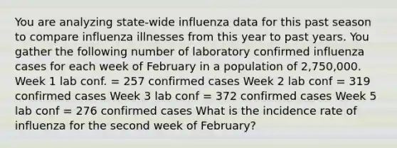 You are analyzing state-wide influenza data for this past season to compare influenza illnesses from this year to past years. You gather the following number of laboratory confirmed influenza cases for each week of February in a population of 2,750,000. Week 1 lab conf. = 257 confirmed cases Week 2 lab conf = 319 confirmed cases Week 3 lab conf = 372 confirmed cases Week 5 lab conf = 276 confirmed cases What is the incidence rate of influenza for the second week of February?