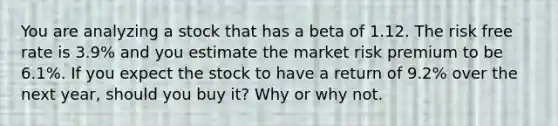 You are analyzing a stock that has a beta of 1.12. The risk free rate is 3.9% and you estimate the market risk premium to be 6.1%. If you expect the stock to have a return of 9.2% over the next year, should you buy it? Why or why not.