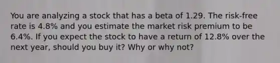 You are analyzing a stock that has a beta of 1.29. The​ risk-free rate is 4.8% and you estimate the market risk premium to be 6.4%. If you expect the stock to have a return of 12.8% over the next​ year, should you buy​ it? Why or why​ not?