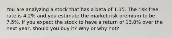 You are analyzing a stock that has a beta of 1.35. The​ risk-free rate is 4.2% and you estimate the market risk premium to be 7.5%. If you expect the stock to have a return of 13.0% over the next​ year, should you buy​ it? Why or why​ not?