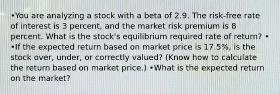 •You are analyzing a stock with a beta of 2.9. The risk-free rate of interest is 3 percent, and the market risk premium is 8 percent. What is the stock's equilibrium required rate of return? • •If the expected return based on market price is 17.5%, is the stock over, under, or correctly valued? (Know how to calculate the return based on market price.) •What is the expected return on the market?