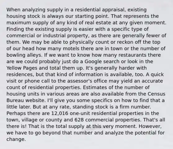 When analyzing supply in a residential appraisal, existing housing stock is always our starting point. That represents the maximum supply of any kind of real estate at any given moment. Finding the existing supply is easier with a specific type of commercial or industrial property, as there are generally fewer of them. We may be able to physically count or reckon off the top of our head how many motels there are in town or the number of bowling alleys. If we want to know how many restaurants there are we could probably just do a Google search or look in the Yellow Pages and total them up. It's generally harder with residences, but that kind of information is available, too. A quick visit or phone call to the assessor's office may yield an accurate count of residential properties. Estimates of the number of housing units in various areas are also available from the Census Bureau website. I'll give you some specifics on how to find that a little later. But at any rate, standing stock is a firm number. Perhaps there are 12,016 one-unit residential properties in the town, village or county and 628 commercial properties. That's all there is! That is the total supply at this very moment. However, we have to go beyond that number and analyze the potential for change.