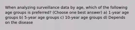 When analyzing surveillance data by age, which of the following age groups is preferred? (Choose one best answer) a) 1-year age groups b) 5-year age groups c) 10-year age groups d) Depends on the disease