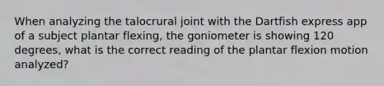 When analyzing the talocrural joint with the Dartfish express app of a subject plantar flexing, the goniometer is showing 120 degrees, what is the correct reading of the plantar flexion motion analyzed?