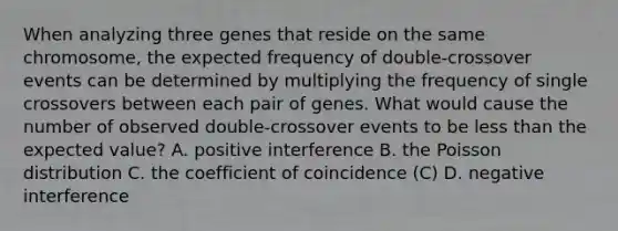 When analyzing three genes that reside on the same chromosome, the expected frequency of double-crossover events can be determined by multiplying the frequency of single crossovers between each pair of genes. What would cause the number of observed double-crossover events to be less than the expected value? A. positive interference B. the Poisson distribution C. the coefficient of coincidence (C) D. negative interference