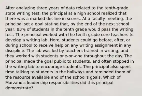 After analyzing three years of data related to the tenth-grade state writing test, the principal at a high school realized that there was a marked decline in scores. At a faculty meeting, the principal set a goal stating that, by the end of the next school year, 83% of students in the tenth grade would pass the writing test. The principal worked with the tenth-grade core teachers to develop a writing lab. Here, students could go before, after, or during school to receive help on any writing assignment in any discipline. The lab was led by teachers trained in writing, and they worked with students one-on-one throughout the day. The principal made the goal public to students, and often stopped in the writing lab to encourage students. The principal also spent time talking to students in the hallways and reminded them of the resource available and of the school's goals. Which of Marzano's leadership responsibilities did this principal demonstrate?