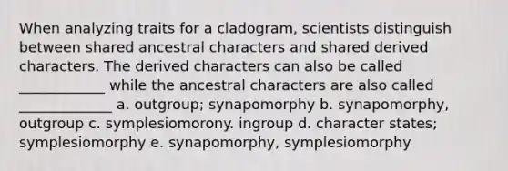 When analyzing traits for a cladogram, scientists distinguish between shared ancestral characters and shared derived characters. The derived characters can also be called ____________ while the ancestral characters are also called _____________ a. outgroup; synapomorphy b. synapomorphy, outgroup c. symplesiomorony. ingroup d. character states; symplesiomorphy e. synapomorphy, symplesiomorphy