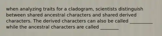 when analyzing traits for a cladogram, scientists distinguish between shared ancestral characters and shared derived characters. The derived characters can also be called __________ while the ancestral characters are called ________