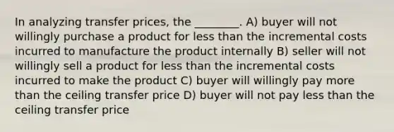 In analyzing transfer prices, the ________. A) buyer will not willingly purchase a product for less than the incremental costs incurred to manufacture the product internally B) seller will not willingly sell a product for less than the incremental costs incurred to make the product C) buyer will willingly pay more than the ceiling transfer price D) buyer will not pay less than the ceiling transfer price