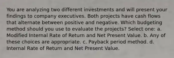 You are analyzing two different investments and will present your findings to company executives. Both projects have cash flows that alternate between positive and negative. Which budgeting method should you use to evaluate the projects? Select one: a. Modified Internal Rate of Return and Net Present Value. b. Any of these choices are appropriate. c. Payback period method. d. Internal Rate of Return and Net Present Value.