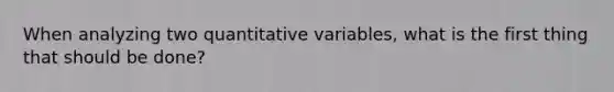 When analyzing two quantitative​ variables, what is the first thing that should be​ done?