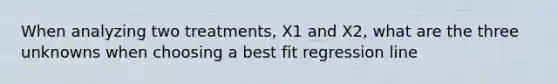 When analyzing two treatments, X1 and X2, what are the three unknowns when choosing a best fit regression line