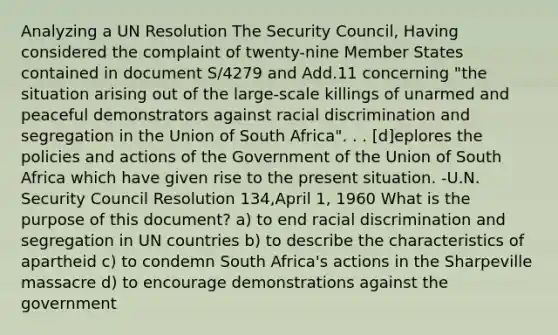 Analyzing a UN Resolution The Security Council, Having considered the complaint of twenty-nine Member States contained in document S/4279 and Add.11 concerning "the situation arising out of the large-scale killings of unarmed and peaceful demonstrators against <a href='https://www.questionai.com/knowledge/kj1iPALAQo-racial-discrimination' class='anchor-knowledge'>racial discrimination</a> and segregation in the Union of South Africa". . . [d]eplores the policies and actions of the Government of the Union of South Africa which have given rise to the present situation. -U.N. Security Council Resolution 134,April 1, 1960 What is the purpose of this document? a) to end racial discrimination and segregation in UN countries b) to describe the characteristics of apartheid c) to condemn South Africa's actions in the Sharpeville massacre d) to encourage demonstrations against the government