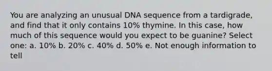 You are analyzing an unusual DNA sequence from a tardigrade, and find that it only contains 10% thymine. In this case, how much of this sequence would you expect to be guanine? Select one: a. 10% b. 20% c. 40% d. 50% e. Not enough information to tell