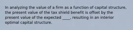 In analyzing the value of a firm as a function of capital structure, the present value of the tax shield benefit is offset by the present value of the expected ____, resulting in an interior optimal capital structure.