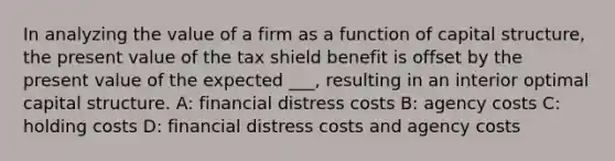 In analyzing the value of a firm as a function of capital structure, the present value of the tax shield benefit is offset by the present value of the expected ___, resulting in an interior optimal capital structure. A: financial distress costs B: agency costs C: holding costs D: financial distress costs and agency costs