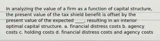 In analyzing the value of a firm as a function of capital structure, the present value of the tax shield benefit is offset by the present value of the expected ____, resulting in an interior optimal capital structure. a. financial distress costs b. agency costs c. holding costs d. financial distress costs and agency costs