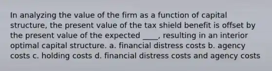 In analyzing the value of the firm as a function of capital structure, the present value of the tax shield benefit is offset by the present value of the expected ____, resulting in an interior optimal capital structure. a. financial distress costs b. agency costs c. holding costs d. financial distress costs and agency costs