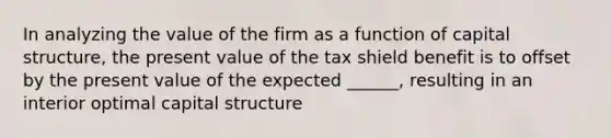 In analyzing the value of the firm as a function of capital structure, the present value of the tax shield benefit is to offset by the present value of the expected ______, resulting in an interior optimal capital structure