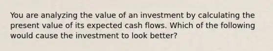 You are analyzing the value of an investment by calculating the present value of its expected cash flows. Which of the following would cause the investment to look better?